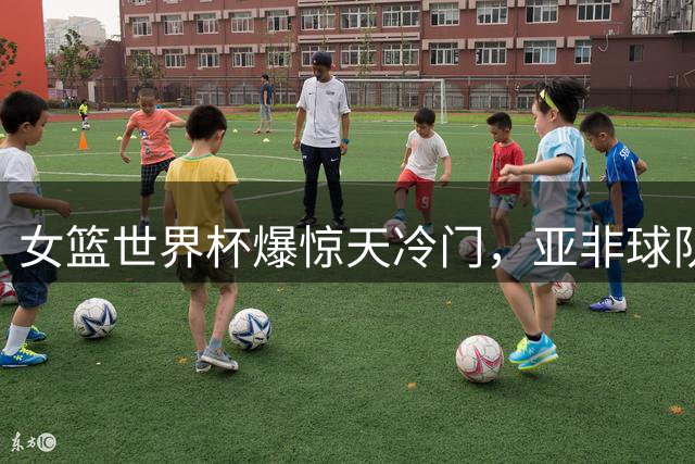女篮世界杯爆惊天冷门，亚非球队战绩颠覆传统格局